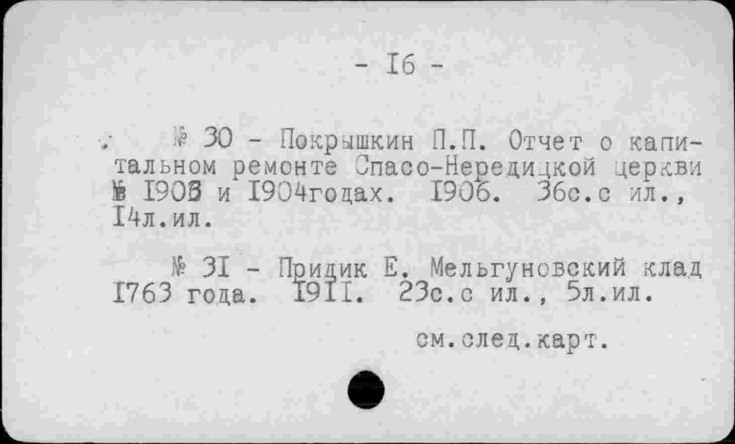 ﻿- Іб -
$ ЗО - Покрышкин П.П. Отчет о капитальном ремонте Спасо-Нередидкой церкви *в 1903 и І904годах. 1906. Збс.с ил., І4л.ил.
№ ЗІ - Придик Е. Мельгуновский клад 1763 года. 1911. 23с.с ил., 5л.ил.
см.след.карт.